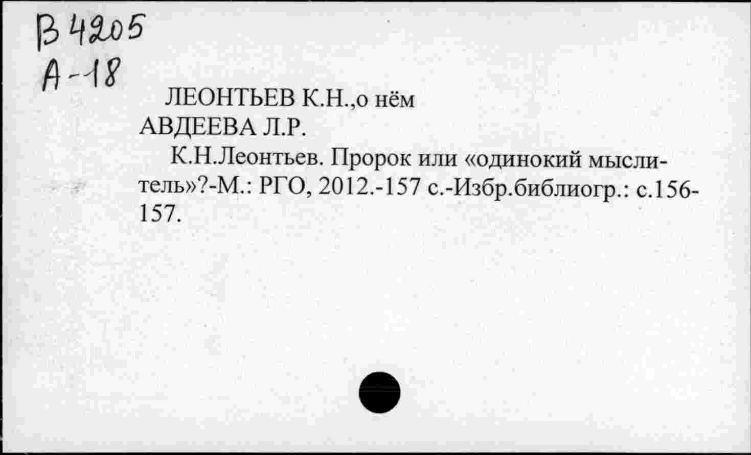 ﻿ЛЕОНТЬЕВ К.Н.,о нём
АВДЕЕВА Л.Р.
К.Н.Леонтьев. Пророк или «одинокий мыслитель»?^.: РГО, 2012.-157 с.-Избр.библиогр.: с. 156-157.